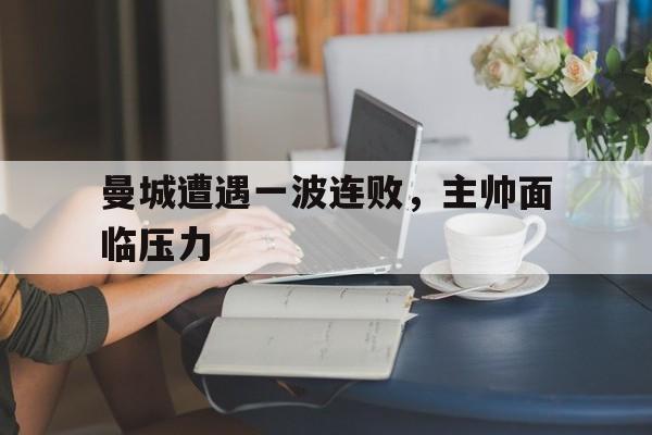 曼城遭遇一波连败，主帅面临压力的简单介绍