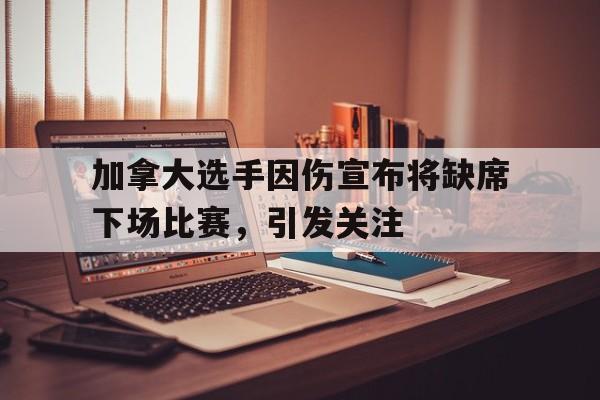 关于加拿大选手因伤宣布将缺席下场比赛，引发关注的信息